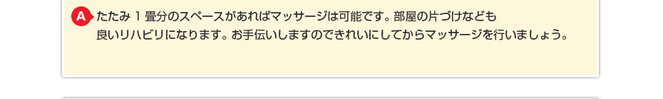 たたみ1畳分のスペースがあればマッサージは可能です。 部屋の片づけなども良いリハビリになります。 お手伝いしますのできれいしてから施術を行いましょう。
