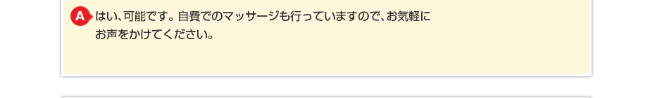 はい、可能です。 自費でのマッサージも行っていますのでお気軽にお声をかけてください。