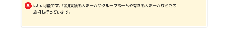 はい、可能です。特別養護老人ホームやグループホームや有料老人ホームなどでの施術も行っています。